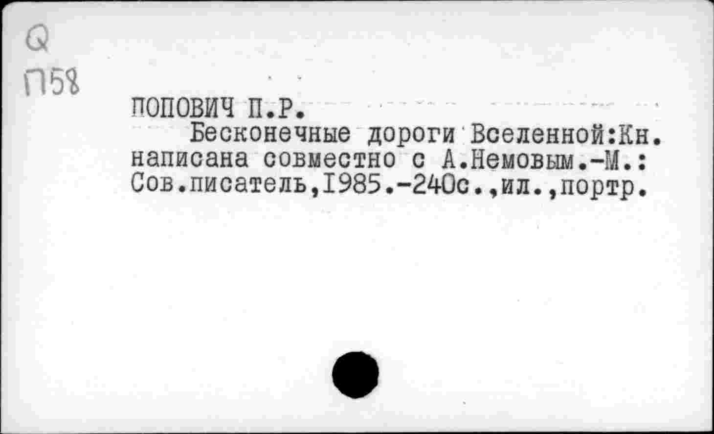 ﻿о
П5Я
ПОПОВИЧ П.Р.
Бесконечные дороги Вселенной:Кн. написана совместно с А.Немовым.-М.: Сов.писатель,1985.-240с.,ил.,портр.